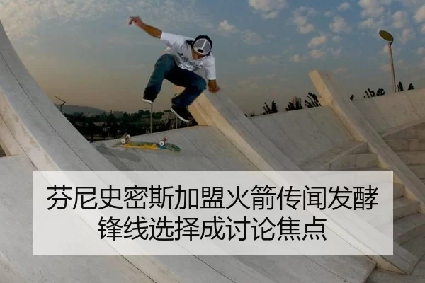 芬尼史密斯加盟火箭传闻发酵 锋线选择成讨论焦点